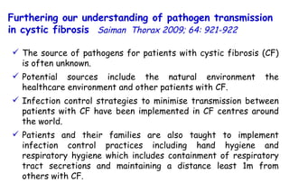 The source of pathogens for patients with cystic fibrosis (CF) is often unknown.  Potential sources include the natural environment the healthcare environment and other patients with CF. Infection control strategies to minimise transmission between patients with CF have been implemented in CF centres around the world.  Patients and their families are also taught to implement infection control practices including hand hygiene and respiratory hygiene which includes containment of respiratory tract secretions and maintaining a distance least 1m from others with CF. Furthering our understanding of pathogen transmission in cystic fibrosis   Saiman  Thorax 2009; 64: 921-922   