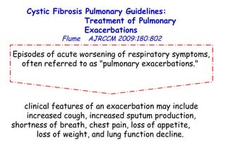 Episodes of acute worsening of respiratory symptoms, often referred to as "pulmonary exacerbations."  clinical features of an exacerbation may include increased cough, increased sputum production, shortness of breath, chest pain, loss of appetite,  loss of weight, and lung function decline.  Cystic Fibrosis Pulmonary Guidelines:  Treatment of Pulmonary Exacerbations   Flume   AJRCCM   2009:180:802 