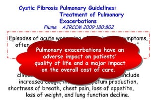 Episodes of acute worsening of respiratory symptoms, often referred to as "pulmonary exacerbations."  clinical features of an exacerbation may include increased cough, increased sputum production, shortness of breath, chest pain, loss of appetite,  loss of weight, and lung function decline.  Cystic Fibrosis Pulmonary Guidelines:  Treatment of Pulmonary Exacerbations   Flume   AJRCCM   2009:180:802 Pulmonary exacerbations have an adverse impact on patients' quality of life and a major impact on the overall cost of care.  