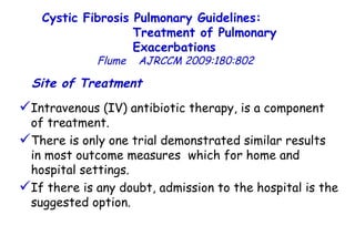 Site of Treatment   Intravenous (IV) antibiotic therapy, is a component of treatment.  There is only one trial demonstrated similar results in most outcome measures  which for home and hospital settings.  If there is any doubt, admission to the hospital is the suggested option.  Cystic Fibrosis Pulmonary Guidelines:  Treatment of Pulmonary Exacerbations   Flume   AJRCCM   2009:180:802 