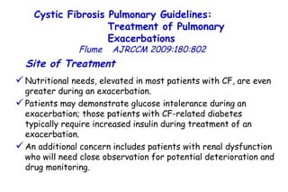 Site of Treatment   Nutritional needs, elevated in most patients with CF, are even greater during an exacerbation.  Patients may demonstrate glucose intolerance during an exacerbation; those patients with CF-related diabetes typically require increased insulin during treatment of an exacerbation.  An additional concern includes patients with renal dysfunction who will need close observation for potential deterioration and drug monitoring.  Cystic Fibrosis Pulmonary Guidelines:  Treatment of Pulmonary Exacerbations   Flume   AJRCCM   2009:180:802 