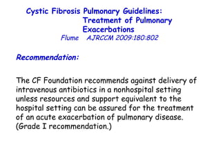 Recommendation: The CF Foundation recommends against delivery of intravenous antibiotics in a nonhospital setting unless resources and support equivalent to the hospital setting can be assured for the treatment of an acute exacerbation of pulmonary disease. (Grade I recommendation.)  Cystic Fibrosis Pulmonary Guidelines:  Treatment of Pulmonary Exacerbations   Flume   AJRCCM   2009:180:802 