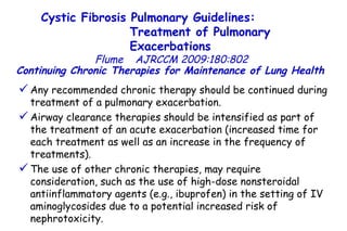 Continuing Chronic Therapies for Maintenance of Lung Health   Any recommended chronic therapy should be continued during treatment of a pulmonary exacerbation.  Airway clearance therapies should be intensified as part of the treatment of an acute exacerbation (increased time for each treatment as well as an increase in the frequency of treatments).  The use of other chronic therapies, may require consideration, such as the use of high-dose nonsteroidal antiinflammatory agents (e.g., ibuprofen) in the setting of IV aminoglycosides due to a potential increased risk of nephrotoxicity. Cystic Fibrosis Pulmonary Guidelines:  Treatment of Pulmonary Exacerbations   Flume   AJRCCM   2009:180:802 
