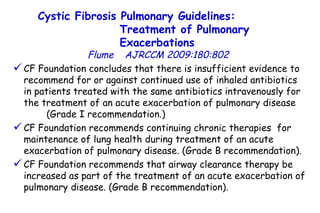 CF Foundation concludes that there is insufficient evidence to recommend for or against continued use of inhaled antibiotics  in patients treated with the same antibiotics intravenously for the treatment of an acute exacerbation of pulmonary disease  (Grade I recommendation.)  CF Foundation recommends continuing chronic therapies  for maintenance of lung health during treatment of an acute exacerbation of pulmonary disease. (Grade B recommendation).  CF Foundation recommends that airway clearance therapy be increased as part of the treatment of an acute exacerbation of pulmonary disease. (Grade B recommendation). Cystic Fibrosis Pulmonary Guidelines:  Treatment of Pulmonary Exacerbations   Flume   AJRCCM   2009:180:802 