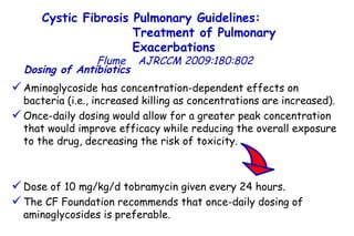 Aminoglycoside has concentration-dependent effects on bacteria (i.e., increased killing as concentrations are increased).  Once-daily dosing would allow for a greater peak concentration that would improve efficacy while reducing the overall exposure to the drug, decreasing the risk of toxicity.  Dose of 10 mg/kg/d tobramycin given every 24 hours. The CF Foundation recommends that once-daily dosing of aminoglycosides is preferable.  Dosing of Antibiotics   Cystic Fibrosis Pulmonary Guidelines:  Treatment of Pulmonary Exacerbations   Flume   AJRCCM   2009:180:802 