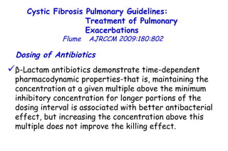 β-Lactam antibiotics demonstrate time-dependent pharmacodynamic properties-that is, maintaining the concentration at a given multiple above the minimum inhibitory concentration for longer portions of the dosing interval is associated with better antibacterial effect, but increasing the concentration above this multiple does not improve the killing effect.  Dosing of Antibiotics   Cystic Fibrosis Pulmonary Guidelines:  Treatment of Pulmonary Exacerbations   Flume   AJRCCM   2009:180:802 