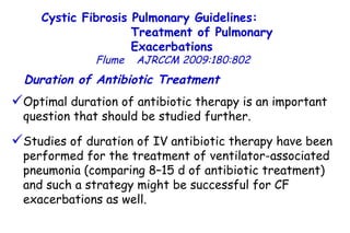 Cystic Fibrosis Pulmonary Guidelines:  Treatment of Pulmonary Exacerbations   Flume   AJRCCM   2009:180:802 Optimal duration of antibiotic therapy is an important question that should be studied further.  Studies of duration of IV antibiotic therapy have been performed for the treatment of ventilator-associated pneumonia (comparing 8–15 d of antibiotic treatment)  and such a strategy might be successful for CF exacerbations as well.  Duration of Antibiotic Treatment   