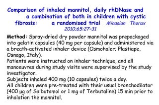 Method:  Spray-dried dry powder mannitol was prepackaged into gelatin capsules (40 mg per capsule) and administered via a breath-activated inhaler device (Osmohaler; Plastiape, Osnago, Italy).  Patients were instructed on inhaler technique, and all manoeuvres during study visits were supervised by the study investigator. Subjects inhaled 400  m g (10 capsules) twice a day.  All children were pre-treated with their usual bronchodilator (400  μ g of Salbutamol or 1  m g of Terbutaline) 15 min prior to inhalation the mannitol. Comparison of inhaled mannitol, daily rhDNase and  a combination of both in children with cystic fibrosis:  a randomised trial   Minasian  Thorax 2010;65:27–31 