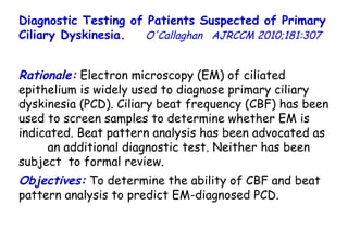 Diagnostic Testing of Patients Suspected of Primary Ciliary Dyskinesia.   O'Callaghan  AJRCCM  2010;181:307  Rationale:  Electron microscopy (EM) of ciliated epithelium is widely used to diagnose primary ciliary dyskinesia (PCD). Ciliary beat frequency (CBF) has been used to screen samples to determine whether EM is indicated. Beat pattern analysis has been advocated as  an additional diagnostic test. Neither has been subject  to formal review.  Objectives:  To determine the ability of CBF and beat pattern analysis to predict EM-diagnosed PCD. 