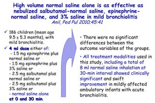 High volume normal saline alone is as effective as nebulized salbutamol-normal saline, epinephrine-normal saline, and 3% saline in mild bronchiolitis   Anil,   Ped Pul 2010;45:41 186 children (mean age 9.5 ± 5.3 months), with mild bronchiolitis.  4 ml dose  either  of :  - 1.5 mg epinephrine plus normal saline or  - 1.5 mg epinephrine plus 3% saline or  - 2.5 mg salbutamol plus normal saline or  - 2.5 mg salbutamol plus 3% saline or  -  normal saline alone   at 0 and 30 min .  There were no significant differences between the outcome variables of the groups. All treatment modalities  used in this study,  including a total of 8 ml normal saline inhalation at 30-min interval showed clinically significant  and swift  improvement  in mildly affected ambulatory infants with acute bronchiolitis.  