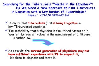 It seems that  tuberculosis  (TB)  is being forgotten  in  low-TB–burdened countries.  The probability that a physician in the United States or in Western Europe is involved in the management of a TB case  is rather low.  As a result, the  current generation of physicians may not have sufficient experience with TB to suspect it,   let alone to diagnose and treat it. Searching for the Tuberculosis "Needle in the Haystack":  Do We Need a New Approach to Find Tuberculosis in Countries with a Low Burden of Tuberculosis?   Migliori   AJRCCM   2009:180:916  