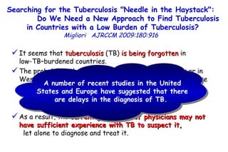 It seems that  tuberculosis  (TB)  is being forgotten  in  low-TB–burdened countries.  The probability that a physician in the United States or in Western Europe is involved in the management of a TB case  is rather low.  As a result, the  current generation of physicians may not have sufficient experience with TB to suspect it,   let alone to diagnose and treat it. Searching for the Tuberculosis "Needle in the Haystack":  Do We Need a New Approach to Find Tuberculosis in Countries with a Low Burden of Tuberculosis?   Migliori   AJRCCM   2009:180:916  A number of recent studies in the United States and Europe have suggested that there are delays in the diagnosis of TB.  