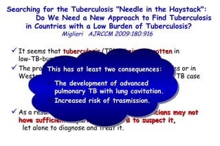 It seems that  tuberculosis  (TB)  is being forgotten  in  low-TB–burdened countries.  The probability that a physician in the United States or in Western Europe is involved in the management of a TB case  is rather low.  As a result, the  current generation of physicians may not have sufficient experience with TB to suspect it,   let alone to diagnose and treat it. Searching for the Tuberculosis "Needle in the Haystack":  Do We Need a New Approach to Find Tuberculosis in Countries with a Low Burden of Tuberculosis?   Migliori   AJRCCM   2009:180:916  This has at least two consequences: The development of advanced pulmonary TB with lung cavitation. Increased risk of trasmission. 