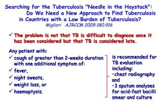 Searching for the Tuberculosis "Needle in the Haystack":  Do We Need a New Approach to Find Tuberculosis in Countries with a Low Burden of Tuberculosis?   Migliori   AJRCCM   2009:180:916  The problem is not that TB is difficult to diagnose once it has been considered but that TB is considered late.   Any patient with:  cough of greater than 2-weeks duration  with one additional symptom of:  fever,  night sweats,  weight loss, or  haemoptysis.  is recommended for TB evaluation including: chest radiography and  3 sputum analyses for acid-fast bacilli smear and culture 