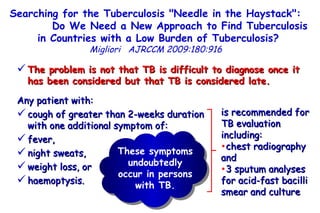 Searching for the Tuberculosis "Needle in the Haystack":  Do We Need a New Approach to Find Tuberculosis in Countries with a Low Burden of Tuberculosis?   Migliori   AJRCCM   2009:180:916  The problem is not that TB is difficult to diagnose once it has been considered but that TB is considered late.   Any patient with:  cough of greater than 2-weeks duration  with one additional symptom of:  fever,  night sweats,  weight loss, or  haemoptysis.  is recommended for TB evaluation including: chest radiography and  3 sputum analyses for acid-fast bacilli smear and culture These symptoms undoubtedly occur in persons with TB. 