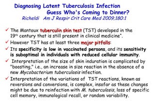 Diagnosing Latent Tuberculosis Infection  Guess Who's Coming to Dinner?  Richeldi  Am J Respir Crit Care Med 2009;180:1  The Mantoux  tuberculin skin test  (TST) developed in the  19 th  century that is still present in clinical medicine“. However TST has at least three  major pitfalls :  Its  specificity is low in vaccinated persons , and its  sensitivity is suboptimal in individuals with reduced cellular immunity . Interpretation of the size of skin induration is complicated by "boosting," i.e., an increase in size reaction in the absence of a new  Mycobacterium tuberculosis  infection.  Interpretation of the variations of  TST reactions, known as reversions and conversions, is complex, insofar as these changes might be due to reinfection with  M. tuberculosis , loss of specific cell memory, immunological recall, or random variability.  
