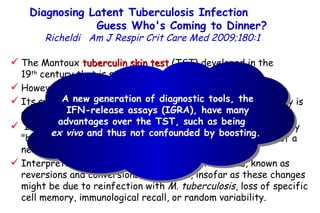 Diagnosing Latent Tuberculosis Infection  Guess Who's Coming to Dinner?  Richeldi  Am J Respir Crit Care Med 2009;180:1  The Mantoux  tuberculin skin test  (TST) developed in the  19 th  century that is still present in clinical medicine“. However TST has at least three  major pitfalls :  Its specificity is low in vaccinated persons, and its sensitivity is suboptimal in individuals with reduced cellular immunity. Interpretation of the size of skin induration is complicated by "boosting," i.e., an increase in size reaction in the absence of a new  Mycobacterium tuberculosis  infection.  Interpretation of the variations of  TST reactions, known as reversions and conversions, is complex, insofar as these changes might be due to reinfection with  M. tuberculosis , loss of specific cell memory, immunological recall, or random variability.  A new generation of diagnostic tools, the IFN-release assays (IGRA), have many advantages over the TST, such as being  ex vivo  and thus not confounded by boosting.  