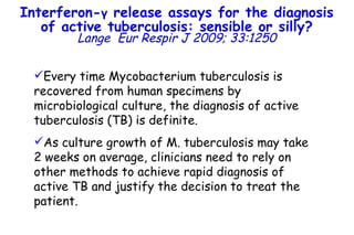 Every time Mycobacterium tuberculosis is recovered from human specimens by microbiological culture, the diagnosis of active tuberculosis (TB) is definite.  As culture growth of M. tuberculosis may take  2 weeks on average, clinicians need to rely on other methods to achieve rapid diagnosis of active TB and justify the decision to treat the patient .  Interferon- γ  release assays for the diagnosis of active tuberculosis: sensible or silly? Lange   Eur Respir J 2009; 33:1250 