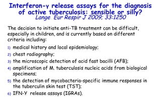 The decision to initiate anti-TB treatment can be difficult, especially in children, and is currently based on different criteria including:  medical history and local epidemiology;  chest radiography;  the microscopic detection of acid fast bacilli (AFB); amplification of M. tuberculosis nucleic acids from biological specimens; the detection of mycobacteria-specific immune responses in the tuberculin skin test (TST);  IFN- Υ   release assays (IGRAs).  Interferon- γ  release assays for the diagnosis of active tuberculosis: sensible or silly? Lange   Eur Respir J 2009; 33:1250 