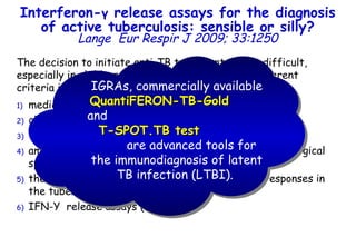 The decision to initiate anti-TB treatment can be difficult, especially in children, and is currently based on different criteria including:  medical history and local epidemiology;  chest radiography;  the microscopic detection of acid fast bacilli (AFB); amplification of M. tuberculosis nucleic acids from biological specimens; the detection of mycobacteria-specific immune responses in the tuberculin skin test (TST);  IFN- Υ   release assays (IGRAs).  Interferon- γ  release assays for the diagnosis of active tuberculosis: sensible or silly? Lange   Eur Respir J 2009; 33:1250 IGRAs, commercially available  QuantiFERON-TB-Gold   and  T-SPOT.TB test   are advanced tools for the immunodiagnosis of latent TB infection (LTBI).  