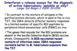 In contrast to the mixture of antigens in the purified protein derivate, which is used in the in vivo TST, the IGRA detects effector memory responses to a limited number of specific RD1 peptides by peripheral blood mononuclear cells (PBMC) ex vivo.  The  genes that encode for the RD1 proteins are absent in the bacille Calmette-Guérin (BCG) vaccine strain.  Consequently,  in BCG-vaccinated recent contacts of infectious cases, IGRA responses correlate better to M. tuberculosis exposure than the TST . Interferon- γ  release assays for the diagnosis of active tuberculosis: sensible or silly? Lange   Eur Respir J 2009; 33:1250 