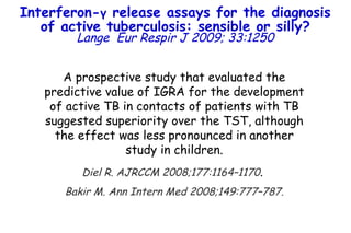A prospective study that evaluated the predictive value of IGRA for the development of active TB in contacts of patients with TB suggested superiority over the TST, although the effect was less pronounced in another study in children. Diel R. AJRCCM 2008;177:1164–1170 .  Bakir M. Ann Intern Med 2008;149:777–787. Interferon- γ  release assays for the diagnosis of active tuberculosis: sensible or silly? Lange   Eur Respir J 2009; 33:1250 