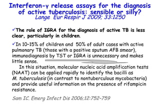 The role of IGRA for the diagnosis of active TB is less clear, particularly in children .  In 10–15% of children and  50% of adult cases with active pulmonary TB (those with a positive sputum AFB smear), immunodiagnosis by TST or IGRA is unnecessary and makes little sense.  In this situation, molecular nucleic acid amplification tests (NAAT) can be applied rapidly to identify the bacilli as  M. tuberculosis  (in contrast to nontuberculous mycobacteria) and provide useful information on the presence of rifampicin resistance. Sam IC. Emerg Infect Dis 2006;12:752–759 Interferon- γ  release assays for the diagnosis of active tuberculosis: sensible or silly? Lange   Eur Respir J 2009; 33:1250 