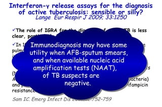 The role of IGRA for the diagnosis of active TB is less clear, particularly in children.   In 10–15% of children and  50% of adult cases with active pulmonary TB (those with a positive sputum AFB smear), immunodiagnosis by TST or IGRA is unnecessary and makes little sense.  In this situation, molecular nucleic acid amplification tests (NAAT) can be applied rapidly to identify the bacilli as  M. tuberculosis  (in contrast to nontuberculous mycobacteria) and provide useful information on the presence of rifampicin resistance. Sam IC. Emerg Infect Dis 2006;12:752–759 Interferon- γ  release assays for the diagnosis of active tuberculosis: sensible or silly? Lange   Eur Respir J 2009; 33:1250 Immunodiagnosis may have some utility when AFB-sputum smears, and when available nucleic acid amplification tests (NAAT),  of TB suspects are  negative.   