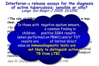 The role of IGRA for the diagnosis of active TB is less clear, particularly in children.   In 10–15% of children and  50% of adult cases with active pulmonary TB (those with a positive sputum AFB smear), immunodiagnosis by TST or IGRA is unnecessary and makes little sense.  In this situation, molecular nucleic acid amplification tests (NAAT) can be applied rapidly to identify the bacilli as  M. tuberculosis  (in contrast to nontuberculous mycobacteria) and provide useful information on the presence of rifampicin resistance. Sam IC. Emerg Infect Dis 2006;12:752–759 Interferon- γ  release assays for the diagnosis of active tuberculosis: sensible or silly? Lange   Eur Respir J 2009; 33:1250 In those with  negative sputum smears,  a common finding in children,  positive IGRA results (when performed on PBMC) and/or TST results are  of limited direct value as  immunodiagnostic tests are  not likely to distinguish active TB from LTBI .   