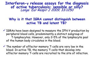 Why is it that IGRA cannot distinguish between active TB and latent TB?   IGRAs have been designed to measure the IFN- Υ  production by peripheral blood cells, predominantly a distinct subgroup of  T-lymphocytes. However, only 2–5% of the lymphocyte pool of the human body circulates in the blood.  The number of effector memory T-cells are very low in the blood. In active TB, the memory T-cells that develop into effector memory T-cells are recruited to the site of infection. Interferon- γ  release assays for the diagnosis of active tuberculosis: sensible or silly? Lange   Eur Respir J 2009; 33:1250 