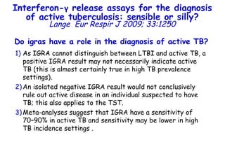 Do igras have a role in the diagnosis of active TB?   As IGRA cannot distinguish between LTBI and active TB, a positive IGRA result may not necessarily indicate active TB (this is almost certainly true in high TB prevalence settings).  An isolated negative IGRA result would not conclusively rule out active disease in an individual suspected to have TB; this also applies to the TST.  Meta-analyses suggest that IGRA have a sensitivity of  70–90% in active TB and sensitivity may be lower in high TB incidence settings . Interferon- γ  release assays for the diagnosis of active tuberculosis: sensible or silly? Lange   Eur Respir J 2009; 33:1250 