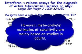 Do igras have a role in the diagnosis of active TB?   As IGRA cannot distinguish between LTBI and active TB, a positive IGRA result may not necessarily indicate active TB (this is almost certainly true in high TB prevalence settings).  An isolated negative IGRA result would not conclusively rule out active disease in an individual suspected to have TB; this also applies to the TST.  Meta-analyses suggest that IGRA have a sensitivity of  70–90% in active TB and sensitivity may be lower in high TB incidence settings . However, meta-analysis estimates of sensitivity are mainly based on studies in adults.  Interferon- γ  release assays for the diagnosis of active tuberculosis: sensible or silly? Lange   Eur Respir J 2009; 33:1250 