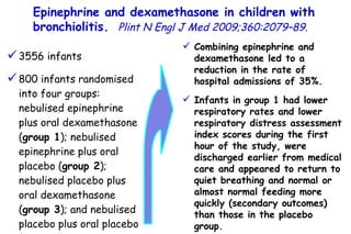 3556 infants 800 infants randomised into four groups: nebulised epinephrine plus oral dexamethasone ( group 1 ); nebulised epinephrine plus oral placebo ( group 2 ); nebulised placebo plus oral dexamethasone ( group 3 ); and nebulised placebo plus oral placebo ( group 4 ). Combining epinephrine and dexamethasone led to a reduction in the rate of hospital admissions of 35%. Infants in group 1 had lower respiratory rates and lower respiratory distress assessment index scores during the first hour of the study, were discharged earlier from medical care and appeared to return to quiet breathing and normal or almost normal feeding more quickly (secondary outcomes) than those in the placebo group. Epinephrine and dexamethasone in children with bronchiolitis.   Plint N Engl J Med 2009;360:2079–89. 