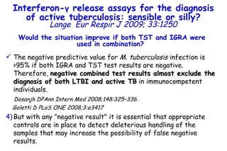 Would the situation improve if both TST and IGRA were used in combination?  The negative predictive value for  M. tuberculosis  infection is >95% if both IGRA and TST test results are negative. Therefore,  negative combined test results almost exclude the diagnosis of both LTBI and active TB  in immunocompetent individuals.  Dosanjh DPAnn Intern Med 2008;148:325–336.  Goletti D PLoS ONE 2008;3:e3417 But with any "negative result" it is essential that appropriate controls are in place to detect deleterious handling of the samples that may increase the possibility of false negative results.  Interferon- γ  release assays for the diagnosis of active tuberculosis: sensible or silly? Lange   Eur Respir J 2009; 33:1250 