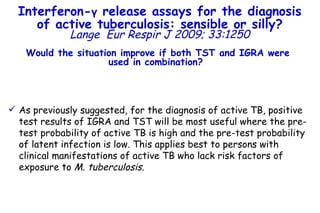 As previously suggested, for the diagnosis of active TB, positive test results of IGRA and TST will be most useful where the pre-test probability of active TB is high and the pre-test probability of latent infection is low. This applies best to persons with clinical manifestations of active TB who lack risk factors of exposure to  M. tuberculosis. Interferon- γ  release assays for the diagnosis of active tuberculosis: sensible or silly? Lange   Eur Respir J 2009; 33:1250 Would the situation improve if both TST and IGRA were used in combination?  