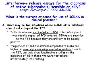 What is the current evidence for use of IGRAS in clinical practice?   There may be two situations where IGRAs offer additional clinical value beyond the TST: In those who are  vaccinated with BCG  after infancy or in those receive repeated BCG boosters. IGRAs are superior  to the TST because they are unlikely to be falsely positive. frequencies of positive immune responses to IGRA are higher  in  severely immunosuppressed individuals  than to the TST, but data from longitudinal studies on the incidence of TB in those who were tested are, unfortunately, still missing.  Interferon- γ  release assays for the diagnosis of active tuberculosis: sensible or silly? Lange   Eur Respir J 2009; 33:1250 
