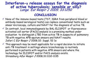 CONCLUSION None of the immune-based tests (TST, IGRA from peripheral blood or antibody-based serological tests) can replace conventional tests such as smear microscopy, culture and NAAT for the diagnosis of active TB.  In contrast, local immunodiagnosis by BAL-ELISPOT  or fluorescence-activated cell sorter (FACS) analysis is a promising method under evaluation  to distinguish LTBI from active TB in suspects of pulmonary TB with negative AFB-sputum smears and NAAT results.  Jafari C  Eur Respir J  2008;32: Suppl. 52 1s This approach may be most applicable for a rapid decision to initiate anti-TB treatment in settings where bronchoscopy is routinely performed in patients with negative AFB smears and where the technology for ELISPOT and/or FACS analysis exists.  Strassburg A Eur Respir J  2008;31:1132–1135 Interferon- γ  release assays for the diagnosis of active tuberculosis: sensible or silly? Lange   Eur Respir J 2009; 33:1250 