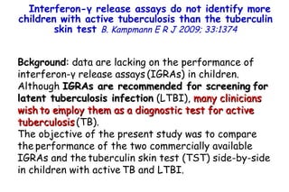 Bckground : data are lacking on the performance of interferon- γ  release assays   (IGRAs) in children. Although  IGRAs are recommended for screening   for latent tuberculosis infection  (LTBI),  many clinicians wish   to employ them as a diagnostic test for active tuberculosis   (TB).  The objective of the present study was to compare the   performance of the two commercially available IGRAs and the   tuberculin skin test (TST) side-by-side in children with active   TB and LTBI.  Interferon- γ  release assays do not identify more children with active tuberculosis than the tuberculin skin test  B. Kampmann   E R J 2009; 33:1374         TO P        ABSTRACT        ME THODS        RE SULTS        DI SCUSSION        Su pport  statement        St atement  of interest        AC KNOWLEDGEMENTS        RE FERENCES         TO P        ABSTRACT        ME THODS        RE SULTS        DI SCUSSION        Su pport  statement        St atement  of interest        AC KNOWLEDGEMENTS        RE FERENCES 