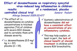 Effect of dexamethasone on respiratory syncytial  virus-induced lung inflammation in children: results  of a randomized, placebo controlled clinical trial   Somers   Pediatr Allergy Immunol 2009:20:477  The effect of i.v. dexamethasone on cytokine concentrations in tracheal aspirates (TA) of children with severe RSV disease and to correlate them with disease severity.  i.v. dexamethasone (0.5 mg/kg; n = 22)  vs. placebo (n = 19).  Systemic administration of dexamethasone   did not have a consistent effect on concentrations of pro-inflammatory cytokines .  This may help explain, at least in part, the   lack of clinical benefit   of steroid treatment   in children with severe RSV bronchiolitis .  