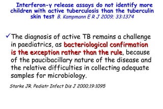 Interferon- γ  release assays do not identify more children with active tuberculosis than the tuberculin skin test  B. Kampmann   E R J 2009; 33:1374 The diagnosis of active TB remains a challenge in paediatrics, as  bacteriological confirmation is the exception rather than the rule , because of the paucibacillary nature of the disease and the relative difficulties in collecting adequate samples for microbiology.  Starke JR. Pediatr Infect Dis J 2000;19:1095         TO P        ABSTRACT        ME THODS        RE SULTS        DI SCUSSION        Su pport  statement        St atement  of interest        AC KNOWLEDGEMENTS        RE FERENCES         TO P        ABSTRACT        ME THODS        RE SULTS        DI SCUSSION        Su pport  statement        St atement  of interest        AC KNOWLEDGEMENTS        RE FERENCES 