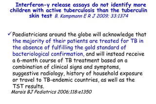 Interferon- γ  release assays do not identify more children with active tuberculosis than the tuberculin skin test  B. Kampmann   E R J 2009; 33:1374 Paediatricians around the globe will acknowledge that  the majority of their patients are treated for TB in the absence of fulfilling the gold standard of bacteriological confirmation,  and will instead receive  a 6-month course of TB treatment based on a combination of clinical signs and symptoms, suggestive radiology, history of household exposure or travel to TB-endemic countries, as well as the TST results.  Marais BJ Pediatrics 2006;118:e1350         TO P        ABSTRACT        ME THODS        RE SULTS        DI SCUSSION        Su pport  statement        St atement  of interest        AC KNOWLEDGEMENTS        RE FERENCES         TO P        ABSTRACT        ME THODS        RE SULTS        DI SCUSSION        Su pport  statement        St atement  of interest        AC KNOWLEDGEMENTS        RE FERENCES 