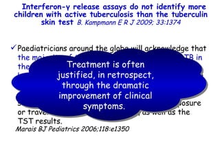 Interferon- γ  release assays do not identify more children with active tuberculosis than the tuberculin skin test  B. Kampmann   E R J 2009; 33:1374 Paediatricians around the globe will acknowledge that  the majority of their patients are treated for TB in the absence of fulfilling the gold standard of bacteriological confirmation , and will instead receive  a 6-month course of TB treatment based on a combination of clinical signs and symptoms, suggestive radiology, history of household exposure or travel to TB-endemic countries, as well as the TST results.  Marais BJ Pediatrics 2006;118:e1350 Treatment is often justified, in retrospect, through the dramatic improvement of clinical symptoms.          TO P        ABSTRACT        ME THODS        RE SULTS        DI SCUSSION        Su pport  statement        St atement  of interest        AC KNOWLEDGEMENTS        RE FERENCES         TO P        ABSTRACT        ME THODS        RE SULTS        DI SCUSSION        Su pport  statement        St atement  of interest        AC KNOWLEDGEMENTS        RE FERENCES 