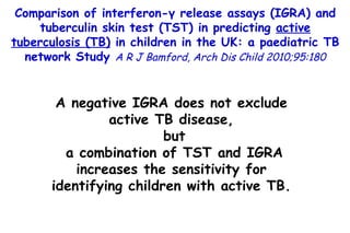 Comparison of interferon-γ release assays (IGRA) and tuberculin skin test (TST) in predicting  active tuberculosis (TB)  in children in the UK: a paediatric TB network Study  A R J Bamford, Arch Dis Child 2010;95:180 A negative IGRA does not exclude active TB disease, but a combination of TST and IGRA increases the sensitivity for identifying children with active TB. 