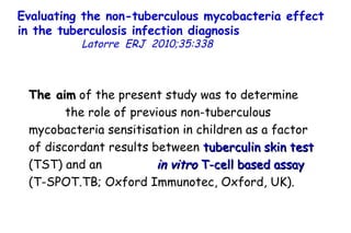 Evaluating the non-tuberculous mycobacteria effect in the tuberculosis infection diagnosis   Latorre  ERJ  2010;35:338  The aim  of the present study was to determine  the role of previous non-tuberculous mycobacteria sensitisation in children as a factor of discordant results between  tuberculin skin test  (TST) and an  in vitro  T-cell based assay  (T-SPOT.TB; Oxford Immunotec, Oxford, UK).  