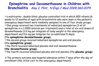 Epinephrine and Dexamethasone in Children with Bronchiolitis  Amy C. Plint,  N Engl J Med 2009;360:2079 a multicenter, double-blind, placebo-controlled trial in which 800 infants (6 weeks to 12 months of age) with bronchiolitis who were seen in the pediatric emergency department were randomly assigned to one of four study groups.  One group received two treatments of nebulized epinephrine (3 ml of epinephrine in a 1:1000 solution per treatment) and a total of six oral doses of dexamethasone (1.0 mg per kilogram of body weight in the emergency department and 0.6 mg per kilogram for an additional 5 days)  (the  epinephrine–dexamethasone group ),  the second group received nebulized epinephrine and oral placebo  (the  epinephrine group ),  the third received nebulized placebo and oral dexamethasone  (the dexamethasone group ), the fourth received nebulized placebo and oral placebo (the  placebo group ).  The primary outcome was hospital admission within 7 days after the day of enrollment (the initial visit to the emergency department). 