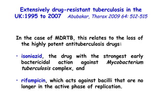 In the case of MDRTB, this relates to the loss of the highly potent antituberculosis drugs: isoniazid , the drug with the strongest early bactericidal action against  Mycobacterium tuberculosis  complex, and  rifampicin , which acts against bacilli that are no longer in the active phase of replication. Extensively drug-resistant tuberculosis in the UK:1995 to 2007   Abubakar, Thorax 2009 64: 512-515 