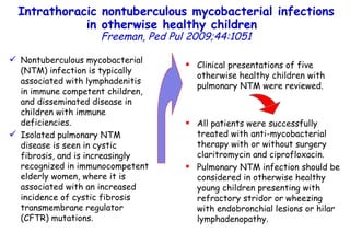 Intrathoracic nontuberculous mycobacterial infections in otherwise healthy children   Freeman, Ped Pul 2009;44:1051 Nontuberculous mycobacterial (NTM) infection is typically associated with lymphadenitis in immune competent children, and disseminated disease in children with immune deficiencies.  Isolated pulmonary NTM disease is seen in cystic fibrosis, and is increasingly recognized in immunocompetent elderly women, where it is associated with an increased incidence of cystic fibrosis transmembrane regulator (CFTR) mutations.  Clinical presentations of five otherwise healthy children with pulmonary NTM were reviewed.  All patients were successfully treated with anti-mycobacterial therapy with or without surgery claritromycin and ciprofloxacin. Pulmonary NTM infection should be considered in otherwise healthy young children presenting with refractory stridor or wheezing with endobronchial lesions or hilar lymphadenopathy.  