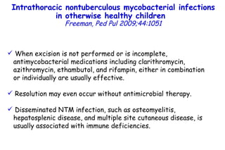 When excision is not performed or is incomplete,  antimycobacterial medications including clarithromycin, azithromycin, ethambutol, and rifampin, either in combination or individually are usually effective.  Resolution may even occur without antimicrobial therapy.  Disseminated NTM infection, such as osteomyelitis, hepatosplenic disease, and multiple site cutaneous disease, is usually associated with immune deficiencies. Intrathoracic nontuberculous mycobacterial infections in otherwise healthy children   Freeman, Ped Pul 2009;44:1051 