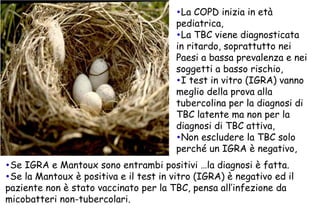 La COPD inizia in età pediatrica, La TBC viene diagnosticata in ritardo, soprattutto nei Paesi a bassa prevalenza e nei soggetti a basso rischio, I test in vitro (IGRA) vanno meglio della prova alla tubercolina per la diagnosi di TBC latente ma non per la diagnosi di TBC attiva, Non escludere la TBC solo perché un IGRA è negativo, Se IGRA e Mantoux sono entrambi positivi …la diagnosi è fatta. Se la Mantoux è positiva e il test in vitro (IGRA) è negativo ed il paziente non è stato vaccinato per la TBC, pensa all’infezione da micobatteri non-tubercolari.  