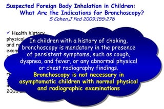 Suspected Foreign Body Inhalation in Children:  What Are the Indications for Bronchoscopy? S Cohen,J Ped 2009;155:276 Health history, physical examination, and radiologic examination were performed before bronchoscopy in all 142 children referred for suspected FB inhalation between 2003 and 2005 Bronchoscopy revealed no FB in the children with normal physical and radiologic examinations and no symptoms (n = 16) In children with a history of choking, bronchoscopy is mandatory in the presence of persistent symptoms, such as cough, dyspnea, and fever, or any abnormal physical or chest radiography findings. Bronchoscopy is not necessary in asymptomatic children with normal physical and radiographic examinations 